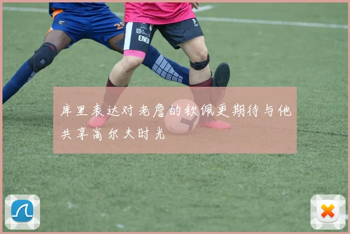 库里表达对老詹的钦佩更期待与他共享高尔夫时光