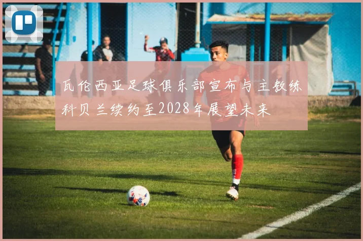 瓦伦西亚足球俱乐部宣布与主教练科贝兰续约至2028年展望未来