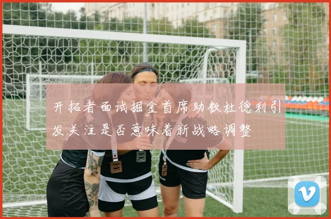 开拓者面试掘金首席助教杜德利引发关注是否意味着新战略调整