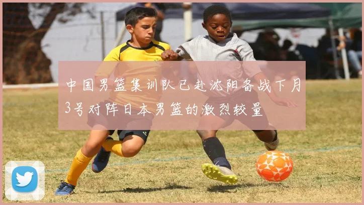 中国男篮集训队已赴沈阳备战下月3号对阵日本男篮的激烈较量