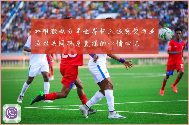 加维激动分享世界杯入选感受与亚马尔共同观看直播的心情回忆