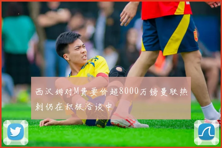 西汉姆对M费要价超8000万镑曼联热刺仍在积极洽谈中