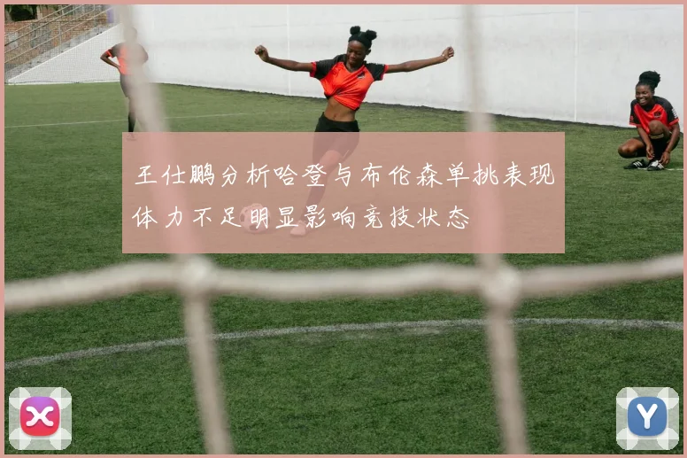 王仕鹏分析哈登与布伦森单挑表现体力不足明显影响竞技状态