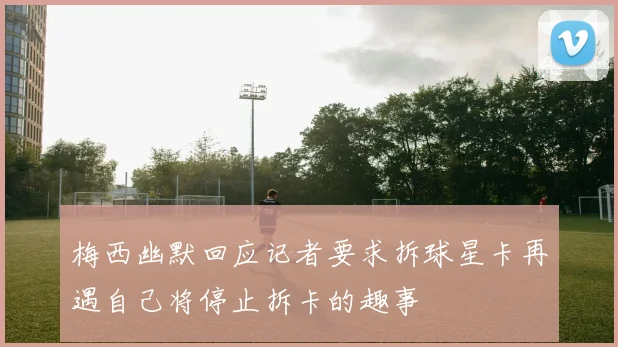 梅西幽默回应记者要求拆球星卡再遇自己将停止拆卡的趣事
