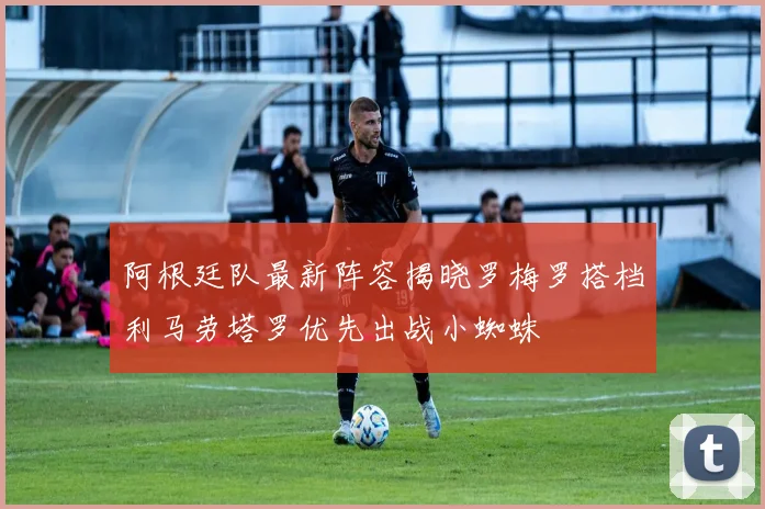 阿根廷队最新阵容揭晓罗梅罗搭档利马劳塔罗优先出战小蜘蛛