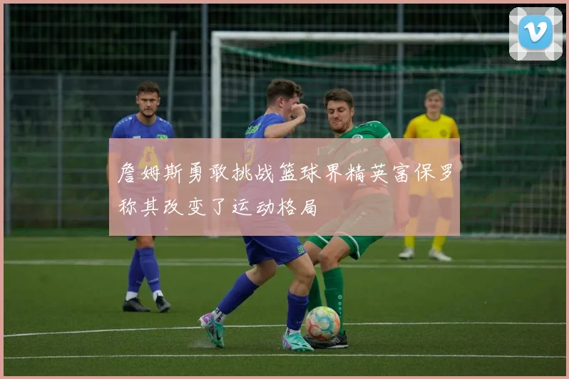 詹姆斯勇敢挑战篮球界精英富保罗称其改变了运动格局