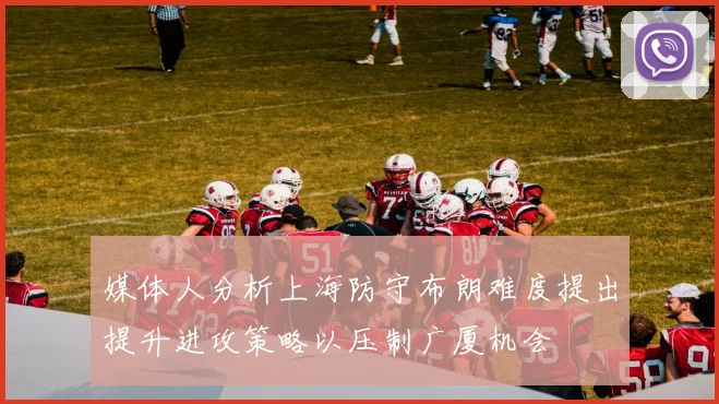 媒体人分析上海防守布朗难度提出提升进攻策略以压制广厦机会