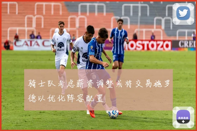 骑士队考虑薪资调整或将交易施罗德以优化阵容配置