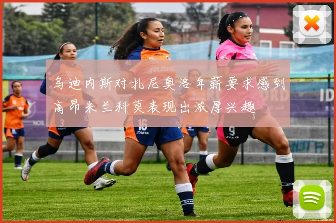 乌迪内斯对扎尼奥洛年薪要求感到高昂米兰科莫表现出浓厚兴趣
