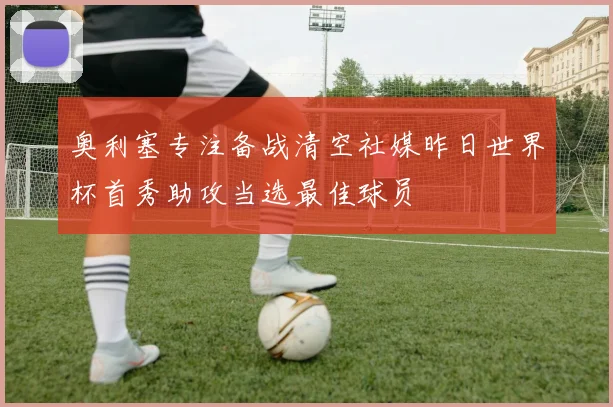 奥利塞专注备战清空社媒昨日世界杯首秀助攻当选最佳球员