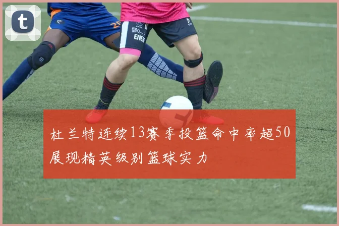 杜兰特连续13赛季投篮命中率超50展现精英级别篮球实力