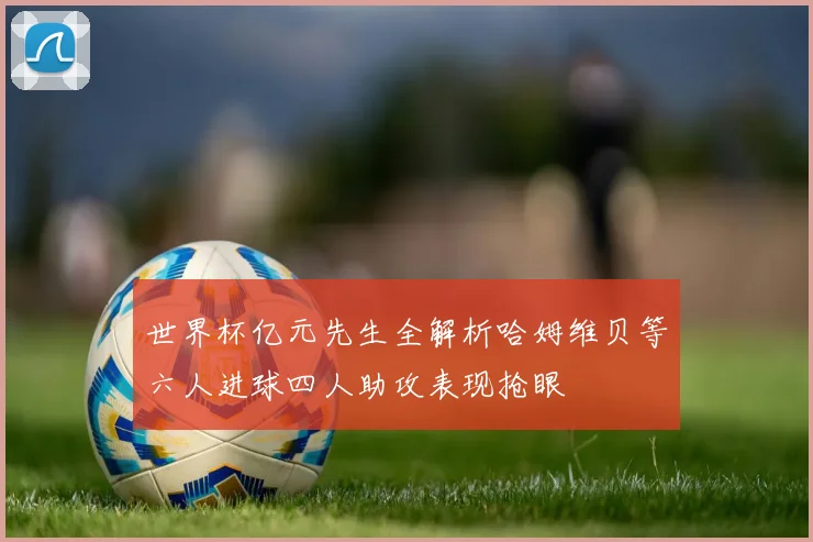 世界杯亿元先生全解析哈姆维贝等六人进球四人助攻表现抢眼