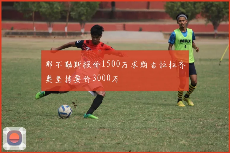 那不勒斯报价1500万求购吉拉拉齐奥坚持要价3000万