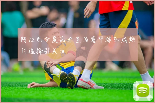 阿拉巴今夏离开皇马意甲球队成热门选择引关注