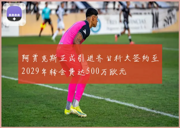 阿贾克斯正式引进齐甘科夫签约至2029年转会费达500万欧元