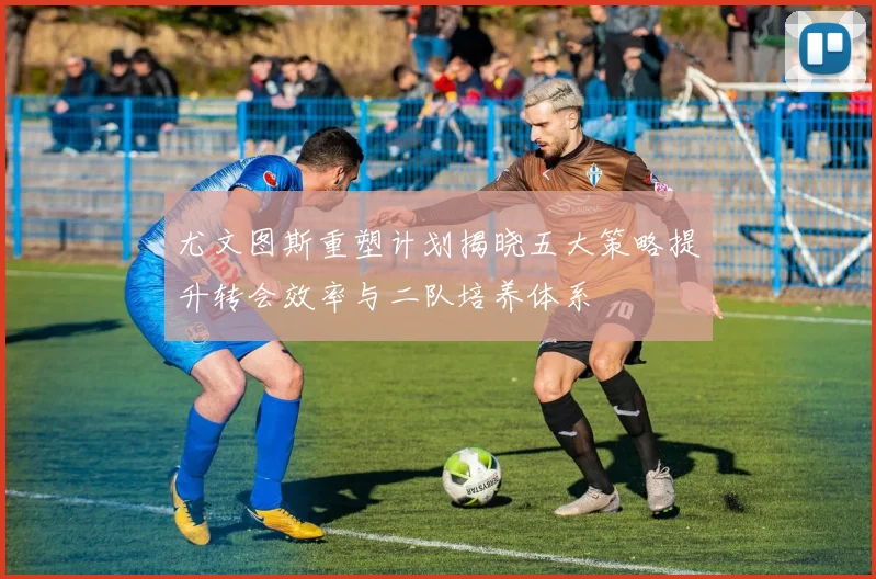 尤文图斯重塑计划揭晓五大策略提升转会效率与二队培养体系