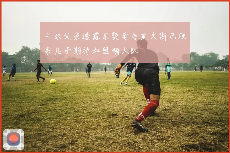 卡尔父亲透露东契奇与里夫斯已联系儿子期待加盟湖人队