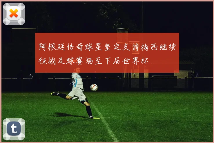 阿根廷传奇球星坚定支持梅西继续征战足球赛场至下届世界杯