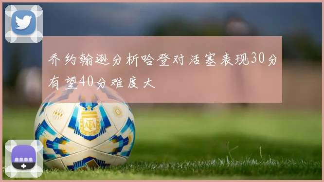 乔约翰逊分析哈登对活塞表现30分有望40分难度大