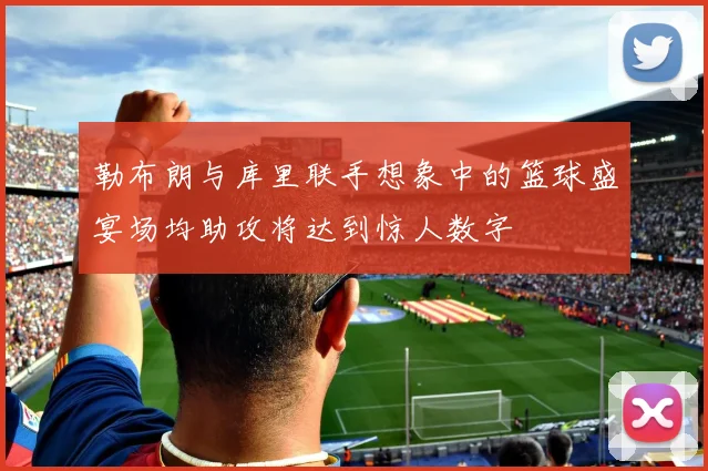 勒布朗与库里联手想象中的篮球盛宴场均助攻将达到惊人数字