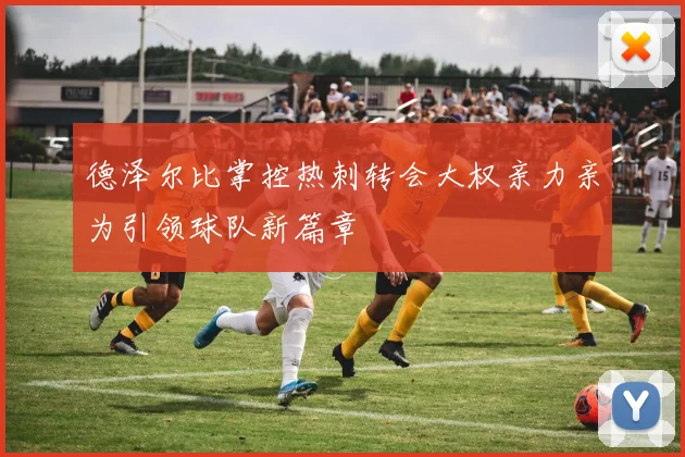 德泽尔比掌控热刺转会大权亲力亲为引领球队新篇章