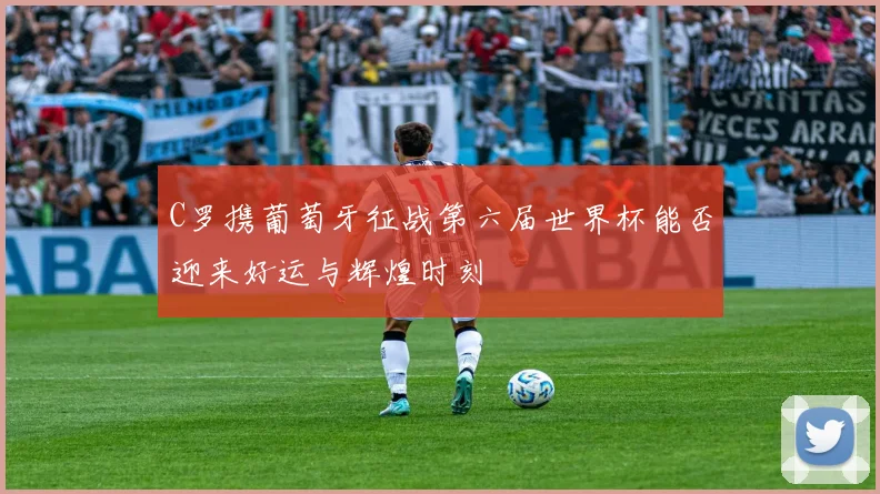 C罗携葡萄牙征战第六届世界杯能否迎来好运与辉煌时刻