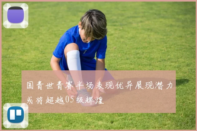 国青世青赛半场表现优异展现潜力或将超越05级辉煌